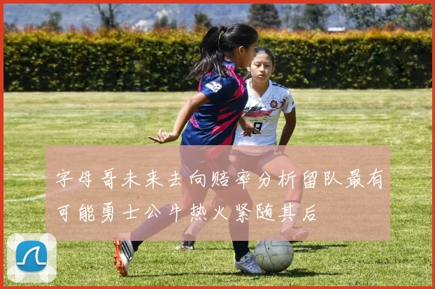 字母哥未来去向赔率分析留队最有可能勇士公牛热火紧随其后