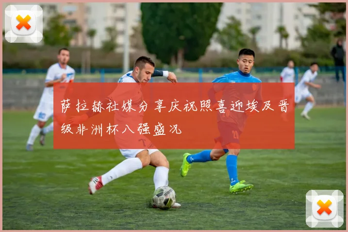 萨拉赫社媒分享庆祝照喜迎埃及晋级非洲杯八强盛况