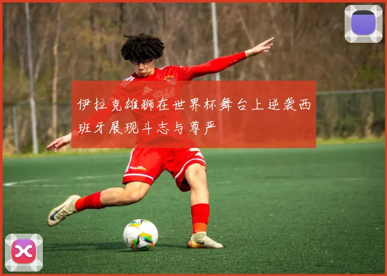 伊拉克雄狮在世界杯舞台上逆袭西班牙展现斗志与尊严