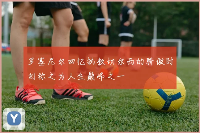 罗塞尼尔回忆执教切尔西的骄傲时刻称之为人生巅峰之一