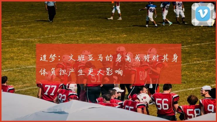 追梦：文班亚马的身高或将对其身体负担产生更大影响
