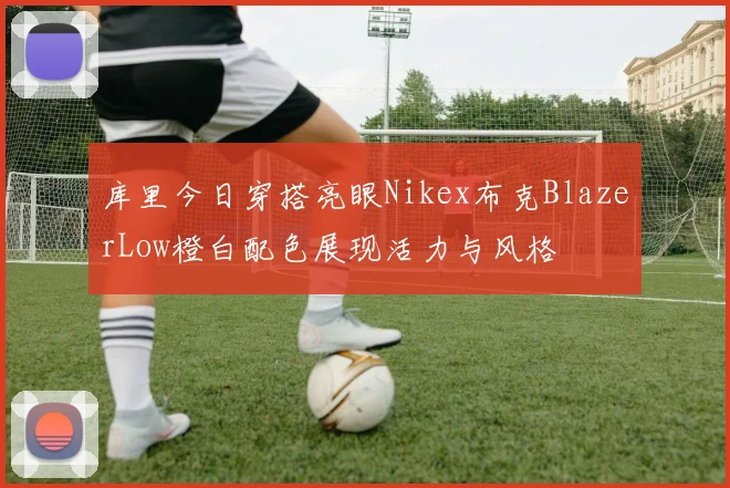 库里今日穿搭亮眼Nikex布克BlazerLow橙白配色展现活力与风格