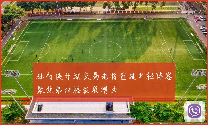 独行侠计划交易老将重建年轻阵容聚焦弗拉格发展潜力