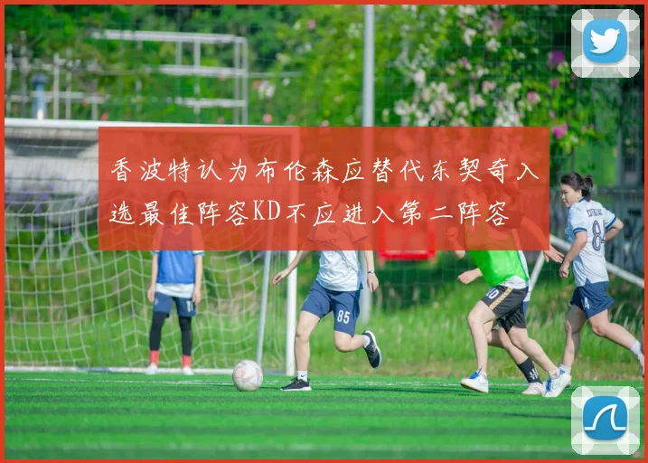 香波特认为布伦森应替代东契奇入选最佳阵容KD不应进入第二阵容