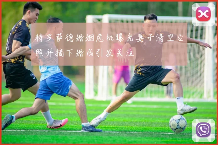 特罗萨德婚姻危机曝光妻子清空合照并摘下婚戒引发关注