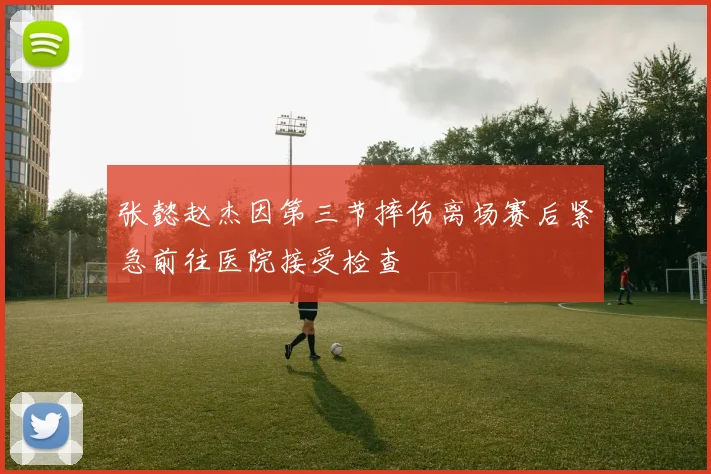 张懿赵杰因第三节摔伤离场赛后紧急前往医院接受检查