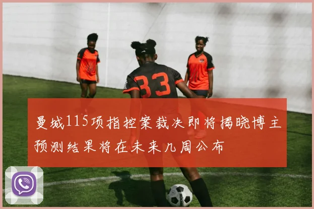 曼城115项指控案裁决即将揭晓博主预测结果将在未来几周公布
