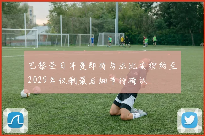 巴黎圣日耳曼即将与法比安续约至2029年仅剩最后细节待确认