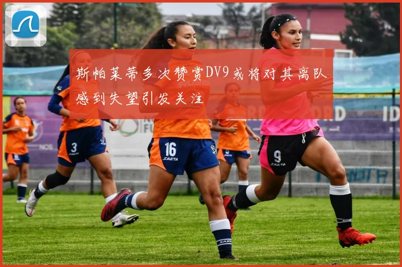 斯帕莱蒂多次赞赏DV9或将对其离队感到失望引发关注