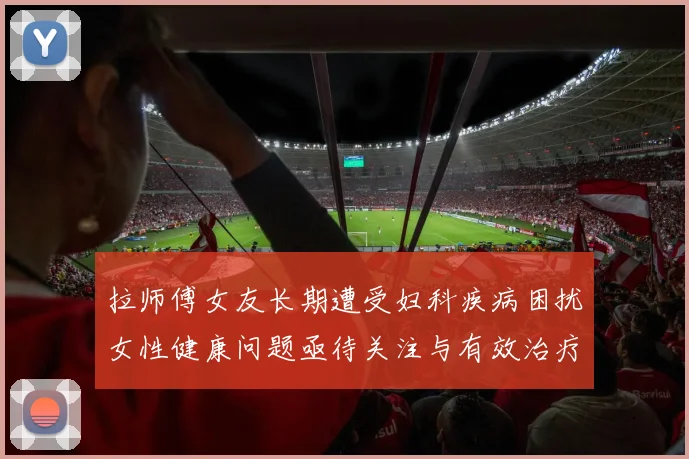 拉师傅女友长期遭受妇科疾病困扰女性健康问题亟待关注与有效治疗方案