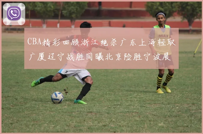 CBA精彩回顾浙江绝杀广东上海轻取广厦辽宁战胜同曦北京险胜宁波展现强队风采