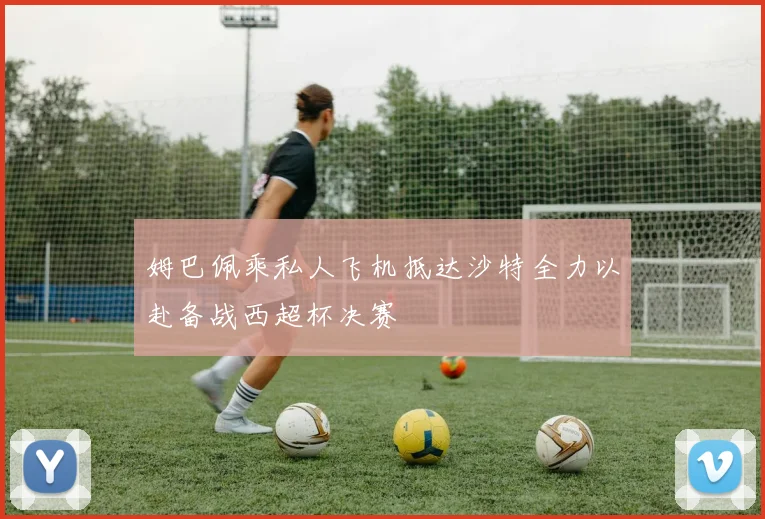 姆巴佩乘私人飞机抵达沙特全力以赴备战西超杯决赛