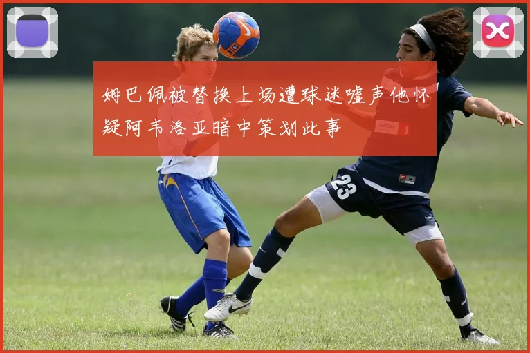 姆巴佩被替换上场遭球迷嘘声他怀疑阿韦洛亚暗中策划此事