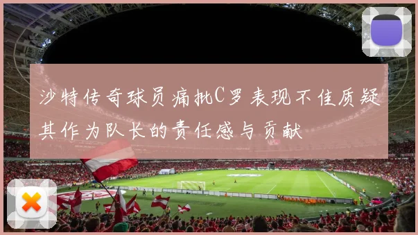 沙特传奇球员痛批C罗表现不佳质疑其作为队长的责任感与贡献