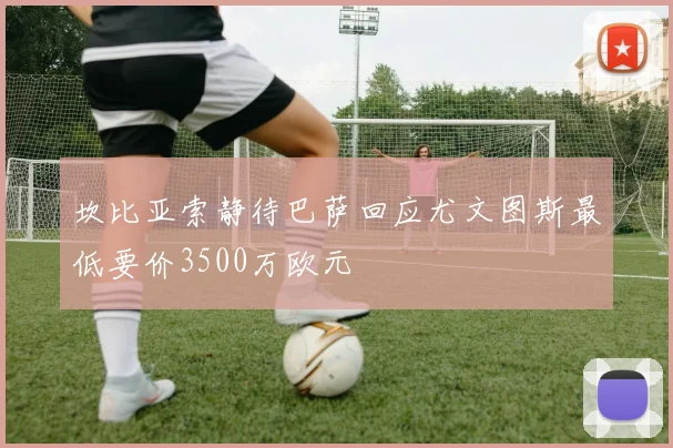 坎比亚索静待巴萨回应尤文图斯最低要价3500万欧元