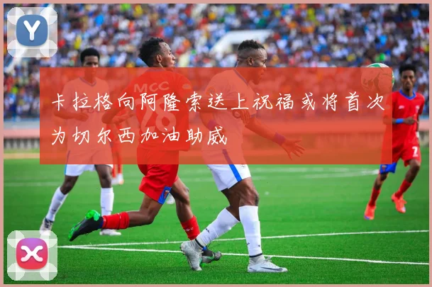 卡拉格向阿隆索送上祝福或将首次为切尔西加油助威