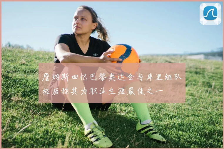 詹姆斯回忆巴黎奥运会与库里组队经历称其为职业生涯最佳之一