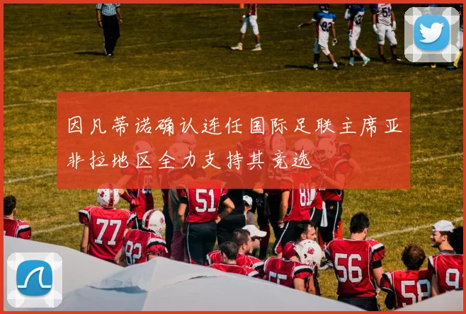 因凡蒂诺确认连任国际足联主席亚非拉地区全力支持其竞选