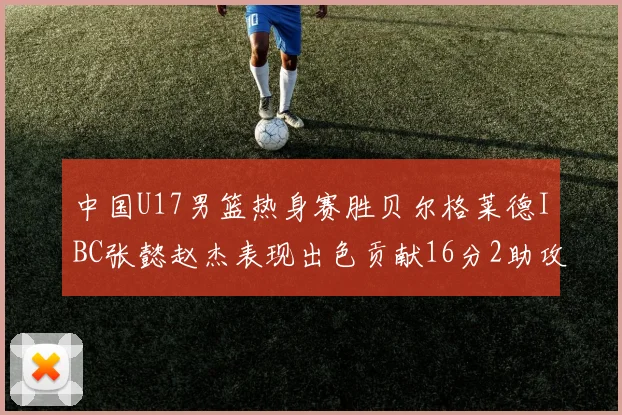 中国U17男篮热身赛胜贝尔格莱德IBC张懿赵杰表现出色贡献16分2助攻2抢断