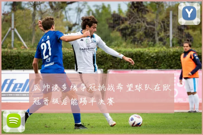 瓜帅谈多线争冠挑战希望球队在欧冠晋级后能踢半决赛