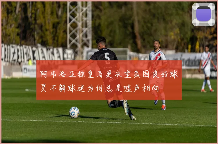 阿韦洛亚称皇马更衣室氛围良好球员不解球迷为何总是嘘声相向