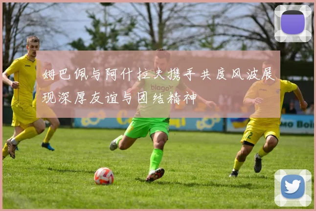姆巴佩与阿什拉夫携手共度风波展现深厚友谊与团结精神